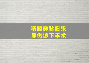 精髓静脉曲张 显微镜下手术